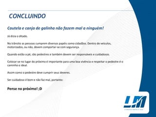 Cautela e canja de galinha não fazem mal a ninguém!
Já dizia o ditado.
No trânsito as pessoas cumprem diversos papéis como cidadãos. Dentro de veículos,
motorizados, ou não, devem comportar-se com segurança.
Quando estão a pé, são pedestres e também devem ser responsáveis e cuidadosos.
Colocar-se no lugar do próximo é importante para uma boa vivência e respeitar o pedestre é o
caminho o ideal.
Assim como o pedestre deve cumprir seus deveres.
Ser cuidadoso é bom e não faz mal, portanto:
Pense no próximo! ;D
CONCLUINDO
 