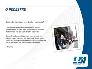 O PEDESTRE
Quem são e quais os seus direitos e deveres?
Considera-se pedestre qualquer pessoa que se
locomova a pé, ou está a pé. Assim como os veículos
motorizados, eles possuem direitos e deveres.
Conhecê-los é essencial para um bom convívio no
trânsito e para manter a sua segurança. Sendo assim,
vamos ver algumas situações vividas no nosso dia-a-dia
e ficar por dentro dos nossos direitos e deveres.
Let’s go! ;)
 