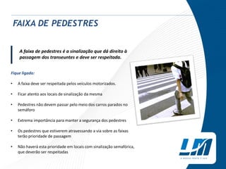 Fique ligado:
• A faixa deve ser respeitada pelos veículos motorizados.
• Ficar atento aos locais de sinalização da mesma
• Pedestres não devem passar pelo meio dos carros parados no
semáforo
• Extrema importância para manter a segurança dos pedestres
• Os pedestres que estiverem atravessando a via sobre as faixas
terão prioridade de passagem
• Não haverá esta prioridade em locais com sinalização semafórica,
que deverão ser respeitadas
|
FAIXA DE PEDESTRES
A faixa de pedestres é a sinalização que dá direito à
passagem dos transeuntes e deve ser respeitada.
 