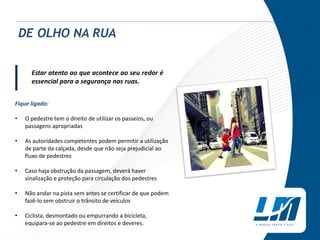 Estar atento ao que acontece ao seu redor é
essencial para a segurança nas ruas.
Fique ligado:
• O pedestre tem o direito de utilizar os passeios, ou
passagens apropriadas
• As autoridades competentes podem permitir a utilização
de parte da calçada, desde que não seja prejudicial ao
fluxo de pedestres
• Caso haja obstrução da passagem, deverá haver
sinalização e proteção para circulação dos pedestres
• Não andar na pista sem antes se certificar de que podem
fazê-lo sem obstruir o trânsito de veículos
• Ciclista, desmontado ou empurrando a bicicleta,
equipara-se ao pedestre em direitos e deveres.
DE OLHO NA RUA
|
 