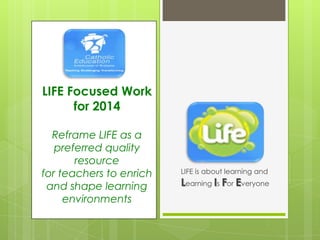 LIFE is about learning and
Learning Is For Everyone
LIFE Focused Work
for 2014
Reframe LIFE as a
preferred quality
resource
for teachers to enrich
and shape learning
environments
 
