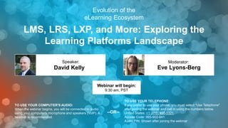 LMS, LRS, LXP, and More: Exploring the
Learning Platforms Landscape
Eve Lyons-Berg
Moderator:
TO USE YOUR COMPUTER'S AUDIO:
When the webinar begins, you will be connected to audio
using your computer's microphone and speakers (VoIP). A
headset is recommended.
Webinar will begin:
9:30 am, PST
TO USE YOUR TELEPHONE:
If you prefer to use your phone, you must select "Use Telephone"
after joining the webinar and call in using the numbers below.
United States: +1 (415) 930-5321
Access Code: 995-902-841
Audio PIN: Shown after joining the webinar
--OR--
Evolution of the
eLearning Ecosystem
David Kelly
Speaker:
1
 