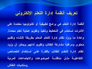تعريف أنظمة إدارة التعلم الإلكتروني   أنظمة إدارة التعلم هي برامج تطبيقية أو تكنولوجيا معتمدة على الانترنت تستخدم في التخطيط وتنفيذ وتقويم عملية تعلم محددة .  وعادة ما يزوِّد نظام إدارة التعلم المعلم بطريقة لإنشاء وتقديم محتوى ومراقبة مشاركة الطلاب وتقويم أدائهم .  ويمكن أن يزود نظام إدارة التعلم الطلاب بالقدرة على استخدام الخصائص التفاعلية مثل مناقشة الموضوعات والاجتماعات المرئية ومنتديات النقاش . 