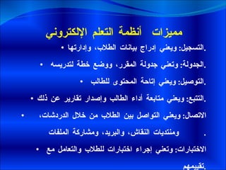 مميزات  أنظمة التعلم الإلكتروني التسجيل :  ويعني إدراج بيانات الطلاب، وإدارتها .   الجدولة :  وتعني جدولة المقرر، ووضع خطة لتدريسه .   التوصيل :  ويعني إتاحة المحتوى للطالب . التتبع :  ويعني متابعة أداء الطالب وإصدار تقارير عن ذلك .   الاتصال :  ويعني التواصل بين الطلاب من خلال الدردشات،  ومنتديات النقاش، والبريد، ومشاركة الملفات .   الاختبارات :  وتعني إجراء اختبارات للطلاب والتعامل مع تقييمهم . 