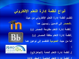 أنواع أنظمة إدارة التعلم الإلكتروني تنقسم أنظمة إدارة التعلم الإلكتروني من حيث  المصدر  إلى قسمين رئيسيين هما  :   (1) أنظمة إدارة التعلم مفتوحة المصدر  .  (2) أنظمة إدارة التعلم مغلقة المصـدر  . أما من حيث  العمومية  فتنقسم إلى نوعين هما  : أنظمة إدارة التعلم العامة  ( الجاهزة ).  أنظمة إدارة التعلم الخاصة  (  المطورة ).  