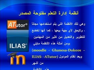 أنظمة إدارة التعلم مفتوحة المصدر  وهي تلك الأنظمة التي يتم استخدامها مجاناً ، ولايحق لأي جهة بيعها ، كما أنها تخضع للتطوير والتعديل من كثير من المهتمين  ومن أمثلة هذه الأنظمة مايلي  : ( moodle  -  Ghanesa - Dokeos –ILIAS-  - ATutor )  ويعد نظام المودول  من أشهر هذه  الأنظمة  . 