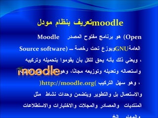تعريف بنظام مودل  moodle   Moodle      هو برنامج مفتوح المصدر  ( Open Source software )  ويوزع تحت رخصة  GNU   العامة ، ويعني ذلك بأنه يحق للكل بأن يقوموا بتحميله وتركيبه واستعماله وتعديله وتوزيعه مجانًا، وهو متوفر على الشبكة   ( http://moodle.org )     ، وهو سهل التركيب والاستعمال بل والتطوير ويتضمن وحدات نشاط  مثل  المنتديات  والمصادر والمجلات والاختبارات والاستطلاعات والمهام ...  الخ . 