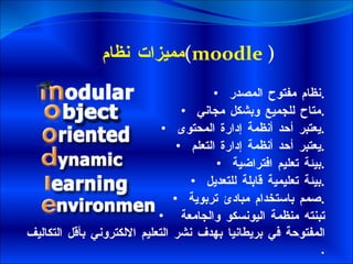 مميزات نظام  ( moodle  ) نظام مفتوح المصدر  . متاح للجميع وبشكل مجاني  . يعتبر أحد أنظمة إدارة المحتوى  . يعتبر أحد أنظمة إدارة التعلم  . بيئة تعليم افتراضية  . بيئة تعليمية قابلة للتعديل  . صمم باستخدام مبادئ تربوية  .   تبنته منظمة اليونسكو والجامعة  المفتوحة في بريطانيا بهدف نشر التعليم الالكتروني بأقل التكاليف  . 