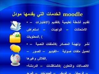 الخدمات التي يقدمها مودل   moodle  تقديم أنشطة تعليمية  : كتقديم  ( الاختبارات – الامتحانات – الواجبات – استعراض المحتويات ) . نشر  وتهيئة المصادر  : كالملفات النصية – تحميل ملفات صوتية –الفيديو – الصور –الفلاش وغيرها . الاتصالات والتعاون  : كالمناقشات – الدردشة – الرسائل – الويكي – المدونات – البريد – المكتبة الرقمية  . 