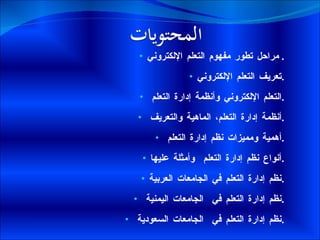 مراحل تطور مفهوم التعلم الإلكتروني .  تعريف التعلم الإلكتروني . التعلم الإلكتروني وأنظمة إدارة التعلم  . أنظمة إدارة التعلم، الماهية والتعريف  . أهمية ومميزات نظم إدارة التعلم  . أنواع نظم إدارة التعلم  وأمثلة عليها . نظم إدارة التعلم في الجامعات العربية . نظم إدارة التعلم في  الجامعات اليمنية  . نظم إدارة التعلم في  الجامعات السعودية  . 