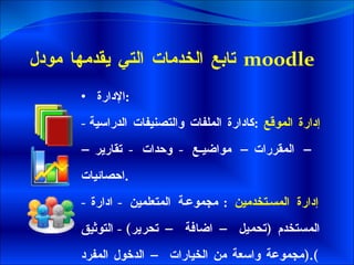 تابع الخدمات التي يقدمها مودل   moodle  الإدارة  : -  إدارة الموقع  : كادارة الملفات والتصنيفات الدراسية – المقررات– مواضيع  -  وحدات  -  تقارير– احصائيات . -  إدارة المستخدمين  :  مجموعة المتعلمين  -  ادارة المستخدم  ( تحميل – اضافة – تحرير ) -  التوثيق  ( مجموعة واسعة من الخيارات – الدخول المفرد ). 