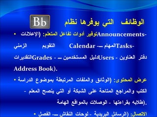 الوظائف  التي يوفرها نظام توفير أدوات تفاعل المتعلم :  ( الإعلانات  Announcements -  التقويم الزمني Calendar   - المهام  Tasks -  التقديرات Grades   -  دليل المستخدمين  Users  -  دفتر العناوين  Address Book ). عرض المحتوى :  ( الوثائق والملفات المرتبطة بموضوع الدراسة  الكتب والمراجع المتاحة على الشبكة أو التي ينصح المعلم طلابه بقراءتها  -  الوصلات بالمواقع الهامة  ). الاتصال :  ( الرسائل البريدية  -  لوحات النقاش  -  الفصل الافتراضي  ) 