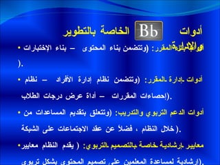 أدوات  الخاصة بالتطوير والإدارة  أدوات بناء المقرر :  ( وتتضمن  بناء المحتوى – بناء الإختبارات  ). أدوات إدارة المقرر :  ( وتتضمن نظام إدارة الأفراد – نظام إحصاءات المقررات – أداة عرض درجات الطلاب  ). أدوات الدعم التربوي والتدريب :  ( وتتعلق بتقديم المساعدات من خلال النظام ، فضلاً عن عقد الاجتماعات على الشبكة  ). معايير إرشادية خاصة بالتصميم التربوي :  (  يقدم النظام معايير إرشادية لمساعدة المعلمين على تصميم المحتوى بشكل تربوي  ).   
