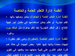 أنظمة إدارة التعلم العامة والخاصة أنظمة إدارة التعلم العامة  (  الجاهزة ):  يمكن وصفها بأنها نظم تجارية أو نظم يمكن استخدامها في مقابل أجر لجهة الإنتاج  (  كل النظم التجارية تعد نظم جاهزة )  مثل  البلاك بورد  وغيره  .  أنظمة إدارة التعلم الخاصة  ( المطورة ):  وهي نظم مطورة لجهات محددة وتلجأ إليها غالباً  بعض الجهات في حالة عدم قدرة النظم الأخرى على تلبية حاجتها مما يدفعها إلى تطوير نظام خاص بها  مثل نظام  جسور  التابع لوزارة التعليم العالي السعودية . 