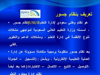 تعريف بنظام جسور  نظام جسور  JUSUR   هو نظام وطني سعودي لإدارة التعلم ، أسسته وزارة التعليم العالي السعودية لمواجهى مشكلات تنوع الأنظمة في إدارة التعلم ، ومشكلات الدعم والتطوير الفني  . يعد نظام جسور منظومة برمجية متكاملة مسؤولة عن إدارة العملية التعليمية الإلكترونية ، ويشمل  : ( التسجيل – الجدولة  - التوصيل – التتبع – الاتصال – الاختبارات )  كما يعد أيضاً نظام إدارة محتوى التعلّم  . 