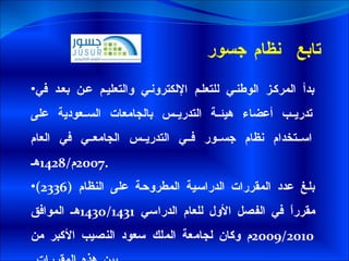 تابع  نظام جسور  بدأ المركز الوطني للتعلم الإلكتروني والتعليم عن بعد في تدريب أعضاء هيئة التدريس بالجامعات السعودية على استخدام نظام جسور في التدريس الجامعي في العام  2007 م /1428 هـ . بلغ عدد المقررات الدراسية المطروحة على النظام  (2336)  مقرراً في الفصل الأول للعام الدراسي  1430/1431 هـ الموافق  2009/2010 م وكان لجامعة الملك سعود النصيب الأكبر من بين هذه المقررات  . 