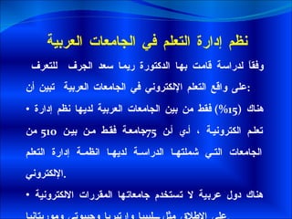 نظم إدارة التعلم في الجامعات العربية وفقاً لدراسة قامت بها الدكتورة ريما سعد الجرف  للتعرف على واقع التعلم الإلكتروني في الجامعات العربية  تبين أن : هناك  (15%)  فقط من بين الجامعات العربية لديها نظم إدارة تعلم الكترونية ، أي أن  75 جامعة فقط من بين  510  من الجامعات التي شملتها الدراسة لديها انظمة إدارة التعلم الإلكتروني . هناك دول عربية لا تستخدم جامعاتها المقررات الالكترونية على الإطلاق مثل ليبيا وإرتيريا وجيبوتي وموريتانيا . 