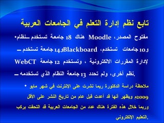 هناك  18  جامعة تستخدم نظام Moodle   مفتوح المصدر، و 14  جامعة تستخدم   Blackboard ،  و 10  جامعات  تستخدم   WebCT  لإدارة المقررات الالكترونية ، وتستخدم  12  جامعة نظم أخرى، ولم تحدد  13  جامعة النظام الذي تستخدمه  . ملاحظة دراسة الدكتورة ريما نشرت على الإنترنت في شهر مايو  2009 م ويظهر أنها قد أعدت قبل عام من تاريخ النشر على الأقل  وربما خلال هذه الفترة هناك عدد من الجامعات العربية قد التحقت بركب التعليم الإلكتروني  . تابع نظم إدارة التعلم في الجامعات العربية 