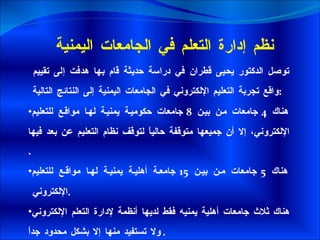 نظم إدارة التعلم في الجامعات اليمنية  توصل الدكتور يحيى قطران في دراسة حديثة قام بها هدفت إلى تقييم واقع تجربة التعليم الإلكتروني في الجامعات اليمنية إلى النتائج التالية  : هناك  4  جامعات من بين  8  جامعات حكومية يمنية لها مواقع للتعليم الإلكتروني، إلا أن جميعها متوقفة حالياً لتوقف نظام التعليم عن بعد فيها  . هناك  5  جامعات من بين  15  جامعة أهلية يمنية لها مواقع للتعليم الإلكتروني  . هناك ثلاث جامعات أهلية يمنيه فقط لديها أنظمة لإدارة التعلم الإلكتروني ولا تستفيد منها إلا بشكل محدود جداً . 