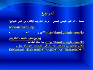المراجع  محمد ، ابراهيم عيسى عيسى ، مركز التدريب الإلكتروني على الموقع  www.nelc.edu.eg .  الشهري ، احمد  ،  http://knol.google.com/k/ تاريخ-تطور-التعلم-الالكتروني # . .  ريما سعد الجرف ،  http://knol.google.com/k/ التعليم-الالكتروني-والتعليم-عن-بعد-في-الجامعات-العربية#8(2 E)(C2)(A0)_(D9)(86)(D8)(AA)(D8)(A7)(D8)(A6)(D8)(AC)_(D8)(A7)(D9)(84)(D8)(AF)(D8)(B1)(D8)(A7)(D8)(B3)(D8)(A9) 