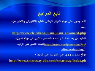 تابع المراجع  نظام جسور على موقع المركز الوطني للتعليم الإلكتروني والتعليم عن بعد :  http://www.elc.edu.sa/jusur/jusur_advanced.php التعليم عن بعد إعداد  /  بـــسمـه المحمدي منشور في موقع أصول تقنيات التعليم على الرابط  http://instec.wordpress.com/ البداية /distancelearning/ .  موقع سمارت واوي على الإنترنت على الرابط  http://www.smartway-edu.com/smartway/index.php?option=com_content&view=article&id=120&Itemid=56&lang=ar 