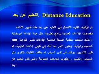 التعليم عن بعد  .  Distance Education تم توظيف تقنية الاتصال في التعليم عن بعد منذ ظهور الإذاعة فخصصت الإذاعات العالمية برامج تعليمية، مثل هيئة الإذاعة البريطانية  BBC   ، كذلك استغلت منظمة الصحة العالمية الإذاعات لنشر التوعية الصحية والبيئية، وتطور الأمر بعد ذلك إلى ظهور إذاعات تعليمية، ثم ظهر التلفزيون ووظف في نفس السياق، ثم وظفت التقنيات الأخرى مثل السينما، والفيديو ، وظهرت الجامعات المفتوحة والتي تقدم التعليم عن بعد .  