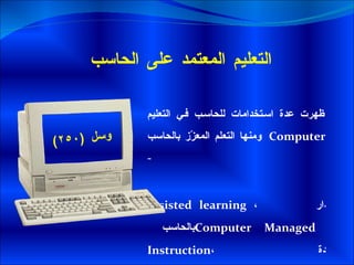 التعليم المعتمد على الحاسب ظهرت عدة استخدامات للحاسب في التعليم ومنها التعلم المعزّز بالحاسب   Computer - assisted learning  ، التعليم المدار بالحاسب  Computer Managed Instruction ، استخدام الحاسب كمادة تعليميّة .  واستخدام الحاسب كأداة Technology  –  as –a – tool .  