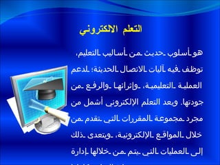 التعلم الالكتروني هو أسلوب حديث من أساليب التعليم، توظف فيه آليات الاتصال الحديثة؛ لدعم العملية التعليمية، وإثرائها والرفع من جودتها .  ويعد التعلم الإلكتروني أشمل من مجرد مجموعة المقررات التي تقدم من خلال المواقع الإلكترونية، ويتعدى ذلك إلى العمليات التي يتم من خلالها إدارة عملية التعلم بكاملها .  