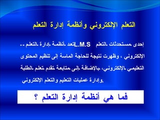 التعلم الإلكتروني وأنظمة إدارة التعلم  تعد أنظمة إدارة التعلم  L.M.S   إحدى مستحدثات التعلم الإلكتروني ، وظهرت نتيجة للحاجة الماسة إلى تنظيم المحتوى التعليمي الإلكتروني، بالإضافة إلى متابعة تقدم تعلم الطلبة وإدارة عمليات التعليم والتعلم الإلكتروني  .  فما هي أنظمة إدارة التعلم ؟ 