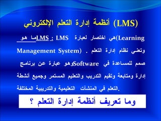 أنظمة إدارة التعلم الإلكتروني   (LMS) ما هو  LMS  :   LMS   هي اختصار لعبارة  ( Learning Management System )   وتعني نظام إدارة التعلم  .  وهو عبارة عن برنامج  Software    صمم للمساعدة في إدارة ومتابعة وتقيم التدريب والتعليم المستمر وجميع أنشطة التعلم في المنشآت  التعليمية والتدريبية المختلفة . وما تعريف أنظمة إدارة التعلم ؟ 