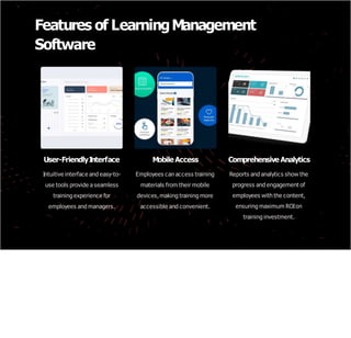Features of LearningManagement
Software
User-FriendlyI
nterface
Intuitive interface and easy-to-
use tools provide a seamless
training experience for
employees and managers.
Mobile Access
Employees can access training
materials from their mobile
devices,making training more
accessible and convenient.
Comprehensive Analytics
Reports and analytics show the
progress and engagement of
employees with the content,
ensuring maximum ROIon
training investment.
 