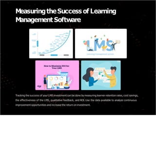 MeasuringtheSuccess of Learning
Management Software
Tracking the success of your LMS investment can be done by measuring learner retention rates, cost savings,
the effectiveness of the LMS, qualitative feedback, and ROI. Use the data available to analyze continuous
improvement opportunities and increase the return on investment.
 