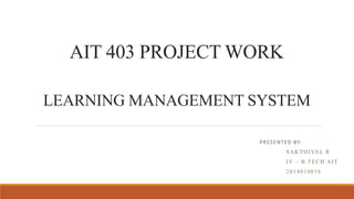 AIT 403 PROJECT WORK
LEARNING MANAGEMENT SYSTEM
PRESENTED BY:
SAKTHIVEL R
IV – B.TECH AIT
2014010016
 