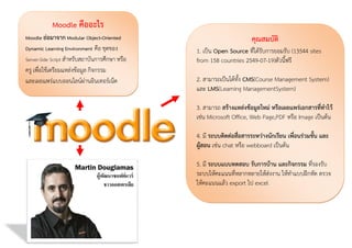 Moodle คืออะไร
Moodle ย่อมาจาก Modular Object-Oriented
Dynamic Learning Environment คือ ชุดของ
Server-Side Script สำหรับสถำบันกำรศึกษำ หรือ

ครู เพื่อใช้เตรียมแหล่งข้อมูล กิจกรรม
และเผยแพร่แบบออนไลน์ผ่ำนอินเทอร์เน็ต

คุณสมบัติ
1. เป็น Open Source ที่ได้รับกำรยอมรับ (13544 sites
from 158 countries 2549-07-19)ตัวนี้ฟรี
2. สำมำรถเป็นได้ทั้ง CMS(Course Management System)
และ LMS(Learning ManagementSystem)
3. สำมำรถ สร้างแหล่งข้อมูลใหม่ หรือเผยแพร่เอกสารที่ทาไว้
เช่น Microsoft Office, Web Page,PDF หรือ Image เป็นต้น
4. มี ระบบติดต่อสือสารระหว่างนักเรียน เพื่อนร่วมชั้น และ
่
ผู้สอน เช่น chat หรือ webboard เป็นต้น
5. มี ระบบแบบทดสอบ รับการบ้าน และกิจกรรม ที่รองรับ
ระบบให้คะแนนที่หลำกหลำยให้ส่งงำน ให้ทำแบบฝึกหัด ตรวจ
ให้คะแนนแล้ว export ไป excel

 