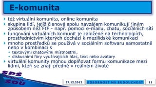  též virtuální komunita, online komunita
 skupina lidí, jejíž členové spolu navzájem komunikují jiným
  způsobem než FtF - např. pomocí e-mailu, chatu, sociálních sítí
 fungování virtuálních komunit je založené na technologiích,
  prostřednictvím kterých dochází k mezilidské komunikaci
 mnoho prostředků se používá v sociálním softwaru samostatně
  nebo v kombinaci s
   textovými chatovými místnostmi,
   diskusními fóry využívajících hlas, text nebo avatary
 virtuální komunity mohou doplňovat formu komunikace mezi
  lidmi, kteří se znají předně v reálném životě


                               27.12.2012                      11
 