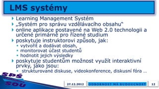  Learning Management Systém
 „Systém pro správu vzdělávacího obsahu“
 online aplikace postavené na Web 2.0 technologii a
  určené primárně pro řízené studium
 poskytuje instruktorovi způsob, jak:
  vytvořit a dodávat obsah,
  monitorovat účast studentů
  hodnotit jejich výsledky
 poskytuje studentům možnost využít interaktivní
  prvky, jako jsou:
  strukturované diskuse, videokonference, diskusní fóra …

                       27.12.2012                            12
 
