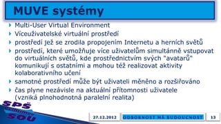 Multi-User Virtual Environment
 Víceuživatelské virtuální prostředí
 prostředí jež se zrodila propojením Internetu a herních světů
 prostředí, které umožňuje více uživatelům simultánně vstupovat
  do virtuálních světů, kde prostřednictvím svých "avatarů"
  komunikují s ostatními a mohou též realizovat aktivity
  kolaborativního učení
 samotné prostředí může být uživateli měněno a rozšiřováno
 čas plyne nezávisle na aktuální přítomnosti uživatele
  (vzniká plnohodnotná paralelní realita)


                          27.12.2012                           13
 