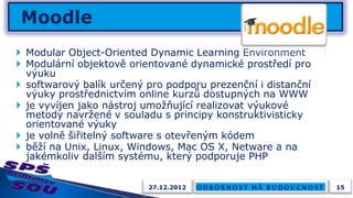  Modular Object-Oriented Dynamic Learning Environment
 Modulární objektově orientované dynamické prostředí pro
  výuku
 softwarový balík určený pro podporu prezenční i distanční
  výuky prostřednictvím online kurzů dostupných na WWW
 je vyvíjen jako nástroj umožňující realizovat výukové
  metody navržené v souladu s principy konstruktivisticky
  orientované výuky
 je volně šiřitelný software s otevřeným kódem
 běží na Unix, Linux, Windows, Mac OS X, Netware a na
  jakémkoliv dalším systému, který podporuje PHP


                          27.12.2012                          15
 