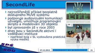  nejrozšířenější příklad bezplatně
  dostupného MUVE systému
 podporuje audiovizuální komunikaci
  uživatelů, umožňuje programování
  skriptů a modelování 3D objektů
 byl zprovozněn již v roce 2003
 dnes jsou v SecondLife aktivní i
  vzdělávací instituce
  například byla v SL vyzkoušena praktická
   výuka mediků


                        27.12.2012            21
 