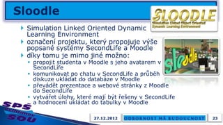  Simulation Linked Oriented Dynamic
  Learning Environment
 označení projektu, který propojuje výše
  popsané systémy SecondLife a Moodle
 díky tomu je mimo jiné možno:
   propojit studenta v Moodle s jeho avatarem v
    SecondLife
   komunikovat po chatu v SecondLife a průběh
    diskuze ukládat do databáze v Moodle
   převádět prezentace a webové stránky z Moodle
    do SecondLife
   vytvářet úlohy, které mají být řešeny v SecondLife
    a hodnocení ukládat do tabulky v Moodle

                         27.12.2012                      23
 