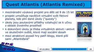  mezinárodní výukový projekt pro děti od 9 do 15 let
 projekt umožňuje navštívit virtuální svět fiktivní
  planety, kde plní dané úkoly ("questy")
 úkoly jsou poutavými příběhy vztahující se k učivu
  z oblasti životního prostředí
 k dokončení úkolu je třeba virtuálních aktivit i aktivit
  ve skutečném světě, které mají sociální dosah
 mezi atraktivní pozadí hry patří blogy, které píší
  sami „Atlantiďané“


                             27.12.2012                      25
 