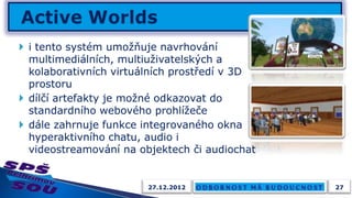  i tento systém umožňuje navrhování
  multimediálních, multiuživatelských a
  kolaborativních virtuálních prostředí v 3D
  prostoru
 dílčí artefakty je možné odkazovat do
  standardního webového prohlížeče
 dále zahrnuje funkce integrovaného okna
  hyperaktivního chatu, audio i
  videostreamování na objektech či audiochat


                        27.12.2012             27
 