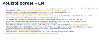    Computer-supported cooperative work. Wikipedia: the free encyclopedia [online]. San Francisco (CA): Wikimedia Foundation, 2012 [cit. 2012-12-
    09]. Dostupné z WWW: [http://en.wikipedia.org/wiki/Computer-supported_cooperative_work].
   DOWNES, Stephen. Collaboration and Cooperation. 2010. [cit. 2012-12-09]. Dostupný z WWW: [http:
    //halfanhour.blogspot.com/2010/04/collaboration-and-cooperation.html].
   Quest Atlantis: Learning, playing and helping in a virtual world. Youtube.com [online]. 27. 05. 2009 [cit. 2012-09-12]. Dostupný z WWW:
    [http://www.youtube.com/watch?feature=player_embedded&v=ahYeJ5LmnXI#!].
   SILBERMAN, Mel. 101 metod pro aktivní výcvik a vyučování. 1. vydání. Praha : Portál, 1997. 311 s. ISBN 80-7178-124-X
   SL with Jass: Opportunities for Using Virtual Worlds. YouTube.com [online]. 06. 06. 2011 [cit. 2012-12-09]. Dostupný z WWW:
    [http://www.youtube.com/watch?feature=player_embedded&v=w_b2Rq1LvqQ].
   Sloodle For Social Studies. Vimeo.com [online]. 27. 09. 2010 [cit. 2012-12-09]. Dostupný z WWW: [http://vimeo.com/15324231].
   STAHL, G; KOSCHMANN, T; SUTHERS, D. The Cambridge Handbook of the Learning Sciences. Cambridge, UK : 2006. Computer-supported
    collaborative learning : An historical perspective, s. 409-426. ISBN 9780521845540. Dostupný z WWW:
    [http://www.gerrystahl.net/cscl/CSCL_English.htm].
   TEDxGotham 2011- Robert Torres. Youtube.com [online]. 9. 11. 2011 [cit. 2012-12-09]. Dostupný z WWW:
    [http://www.youtube.com/watch?feature=player_embedded&v=ahYeJ5LmnXI#!].
 