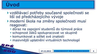  vzdělávací potřeby současné společnosti se
  liší od předcházejícího vývoje
 moderní škola na změny společnosti musí
  reagovat:
    důraz na zapojení studentů do týmové práce
    schopnost žáků spolupracovat ve skupině
    komunikovat a sdílet své znalosti
    masivnější uplatnění virtuálních technologií


                      27.12.2012                    4
 