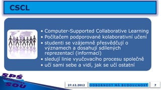 • Computer-Supported Collaborative Learning
• Počítačem podporované kolaborativní učení
• studenti se vzájemně přesvědčují o
  významech a dosahují sdílených
  reprezentací (informací)
• sledují linie vyučovacího procesu společně
• učí sami sebe a vidí, jak se učí ostatní



           27.12.2012                          7
 