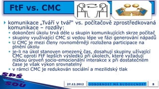  komunikace „Tváří v tvář“ vs. počítačově zprostředkovaná
  komunikace – rozdíly:
  dokončení úkolu trvá déle u skupin komunikujících skrze počítač
  skupiny využívající CMC si vedou lépe ve fázi generování nápadů
  U CMC je mezi členy rovnoměrněji rozložena participace na
   plnění úkolu
  je-li na úkol stanoven omezený čas, dosahují skupiny užívající
   CMC oproti FtF lepších výsledků při úkolech, které vyžadují
   nízkou úroveň socio-emocionální interakce x při dostatečném
   čase je však výkon srovnatelný
  v rámci CMC je redukován sociální a mezilidský tlak


                          27.12.2012                            8
 
