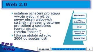  ustálené označení pro etapu
  vývoje webu, v níž byl        sociální sítě

  pevný obsah webových             chaty,
  stránek nahrazen prostorem    diskusní fóra

  pro sdílení a společnou          blogy
  tvorbu obsahu
  (tvorbu "online")             prostory pro
                                 sdílení dat
 týká se období od roku
  2004 do současnosti           Princip Wiki




                27.12.2012                      9
 