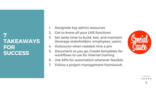 7
TAKEAWAYS
FOR
SUCCESS
1. Designate key admin resources
2. Get to know all your LMS functions
3. Set aside time to build, test, and maintain
(leverage stakeholders, employees, users)
4. Outsource when needed: Hire a pro
5. Document as you go: Create templates for
workflows to use for internal training
6. Use APIs for automation wherever feasible
7. Follow a project management framework
 