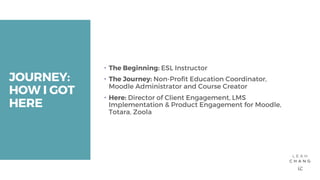JOURNEY:
HOW I GOT
HERE
– The Beginning: ESL Instructor
– The Journey: Non-Profit Education Coordinator,
Moodle Administrator and Course Creator
– Here: Director of Client Engagement, LMS
Implementation & Product Engagement for Moodle,
Totara, Zoola
 