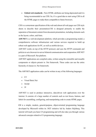 Library Management System
2019-2020 13
• Global web standards - Now HTML attributes are being deprecated and it is
being recommended to use CSS. So, it’s a good idea to start using CSS in all
the HTML pages to make them compatible to future browsers.
CSS is a cornerstone specification of the web and almost all web pages use CSS style
sheets to describe their presentation.CSS is designed primarily to enable the
separation of document content from document presentation, including elements such
as the layout, colors, and fonts.
ASP.NET is a web development platform, which provides a programming model, a
comprehensive software infrastructure and various services required to build up
robust web applications for PC, as well as mobile devices.
ASP.NET works on top of the HTTP protocol, and uses the HTTP commands and
policies to set a browser-to-server bilateral communication and cooperation.ASP.NET
is a part of Microsoft .Net platform.
ASP.NET applications are compiled codes, written using the extensible and reusable
components or objects present in .Net framework. These codes can use the entire
hierarchy of classes in .Net framework.
The ASP.NET application codes can be written in any of the following languages:
• C#
• Visual Basic.Net
• Jscript
• J#
ASP.NET is used to produce interactive, data-driven web applications over the
internet. It consists of a large number of controls such as text boxes, buttons, and
labels for assembling, configuring, and manipulating code to create HTML pages.
C# is a simple, modern, general-purpose, object-oriented programming language
developed by Microsoft within its .NET initiative led by Anders Hejlsberg. This
tutorial will teach you basic C# programming and will also take you through various
advanced concepts related to C# programming language.
 
